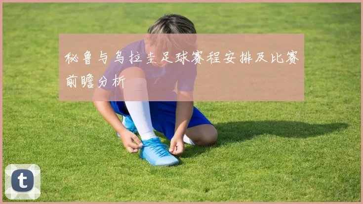 秘鲁与乌拉圭足球赛程安排及比赛前瞻分析