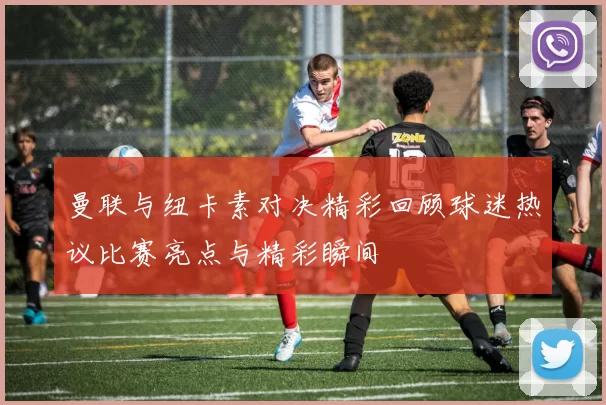 曼联与纽卡素对决精彩回顾球迷热议比赛亮点与精彩瞬间