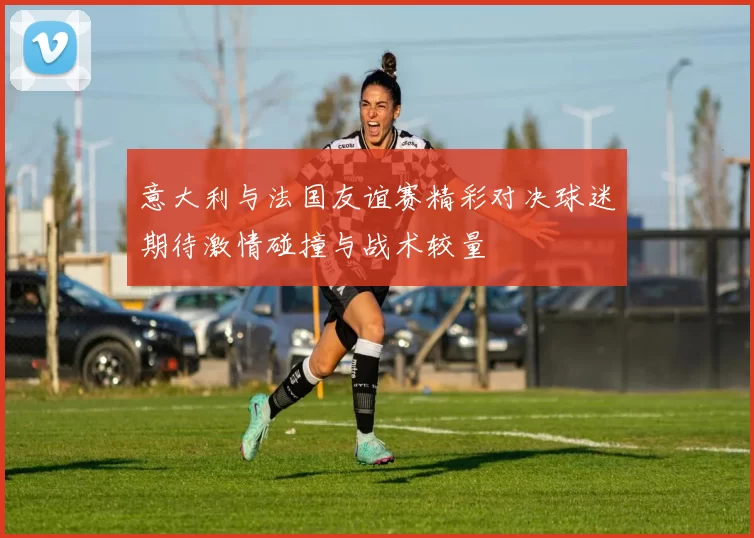 意大利与法国友谊赛精彩对决球迷期待激情碰撞与战术较量