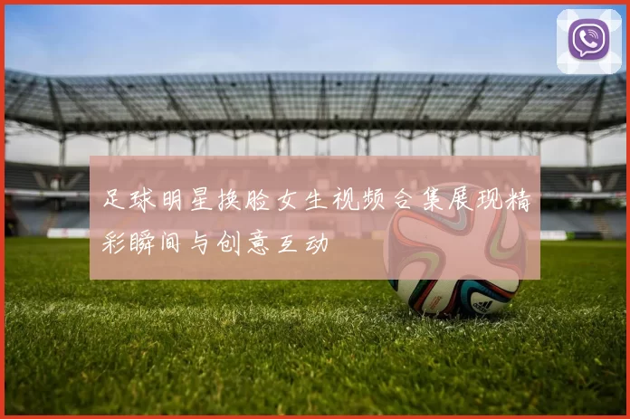 足球明星换脸女生视频合集展现精彩瞬间与创意互动