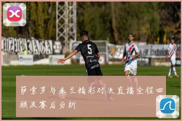 萨索罗与米兰精彩对决直播全程回顾及赛后分析
