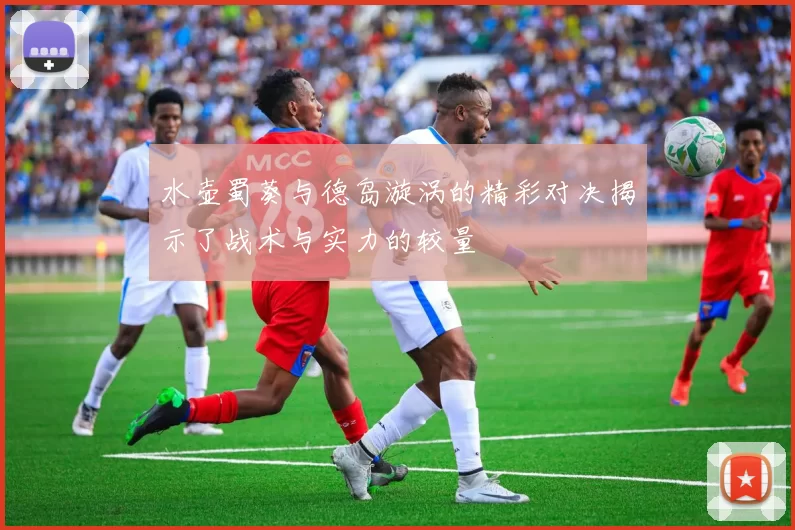 水壶蜀葵与德岛漩涡的精彩对决揭示了战术与实力的较量