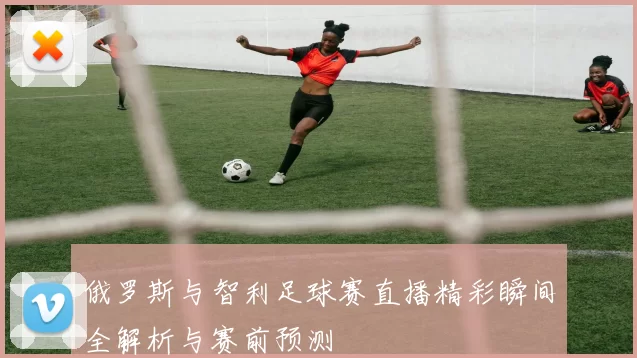 俄罗斯与智利足球赛直播精彩瞬间全解析与赛前预测
