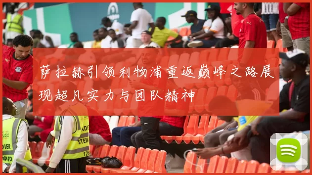 萨拉赫引领利物浦重返巅峰之路展现超凡实力与团队精神