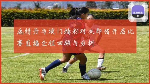 鹿特丹与埃门精彩对决即将开启比赛直播全程回顾与分析