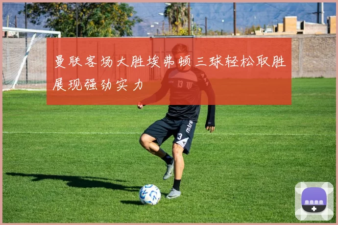 曼联客场大胜埃弗顿三球轻松取胜展现强劲实力