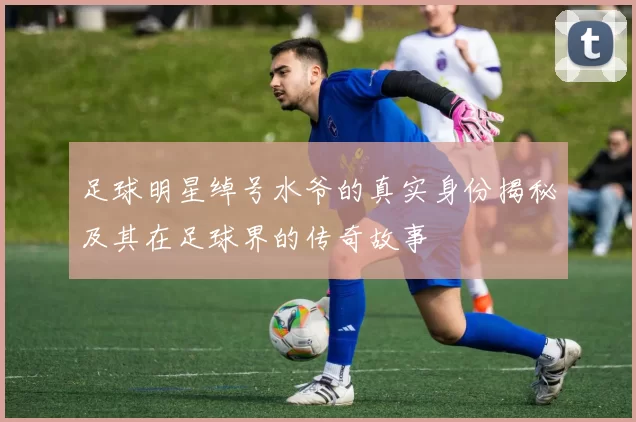 足球明星绰号水爷的真实身份揭秘及其在足球界的传奇故事